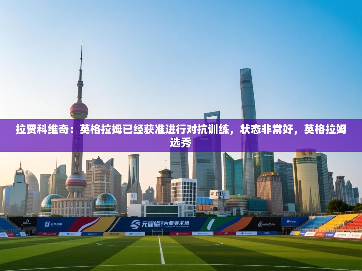 拉贾科维奇:英格拉姆已经获准进行对抗训练,状态非常好,英格拉姆选秀 第2张