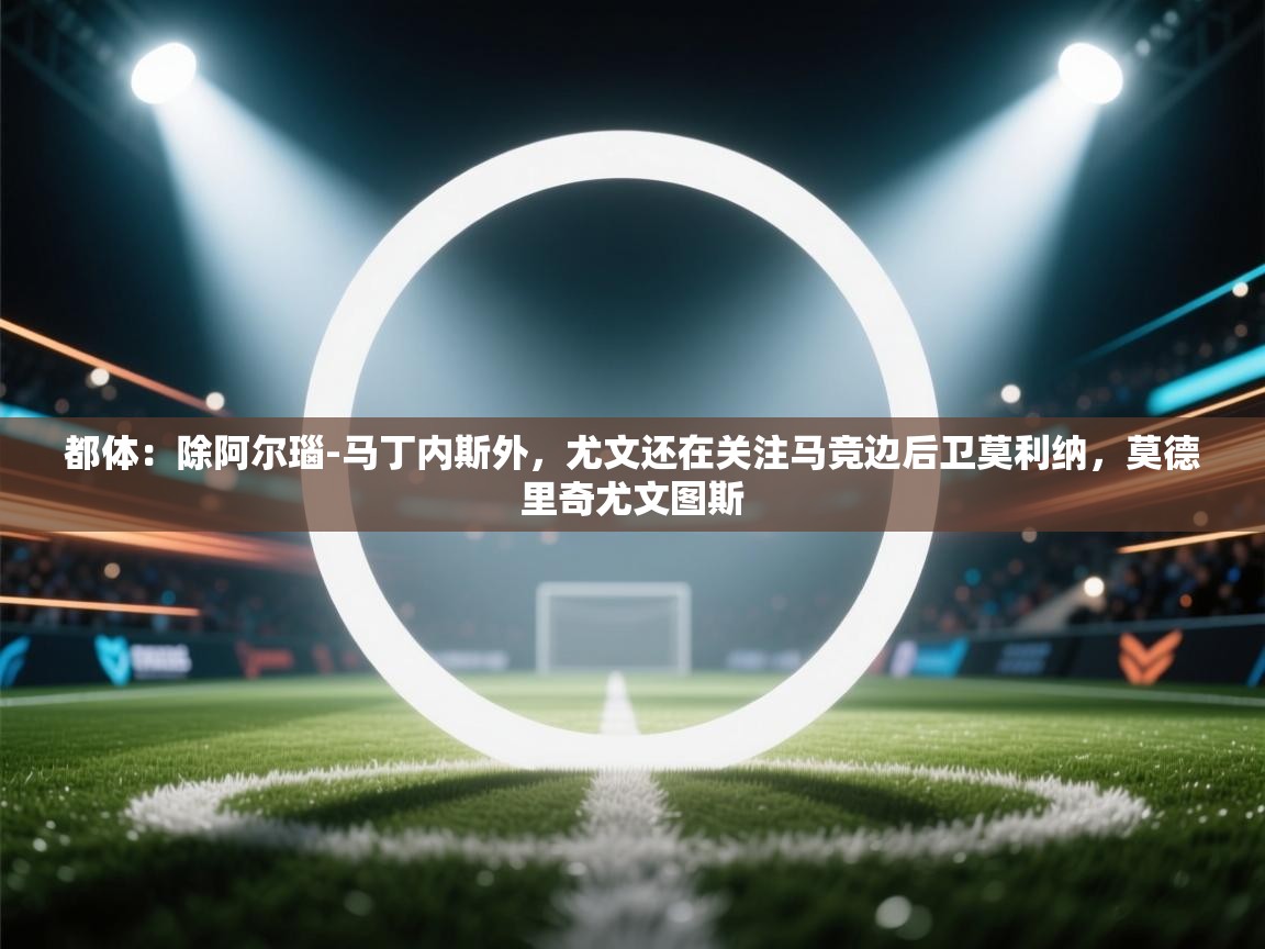 都体：除阿尔瑙-马丁内斯外，尤文还在关注马竞边后卫莫利纳，莫德里奇尤文图斯  第1张