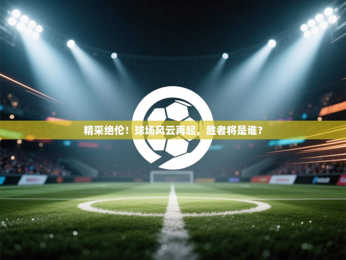 精采绝伦！球场风云再起，胜者将是谁？  第1张